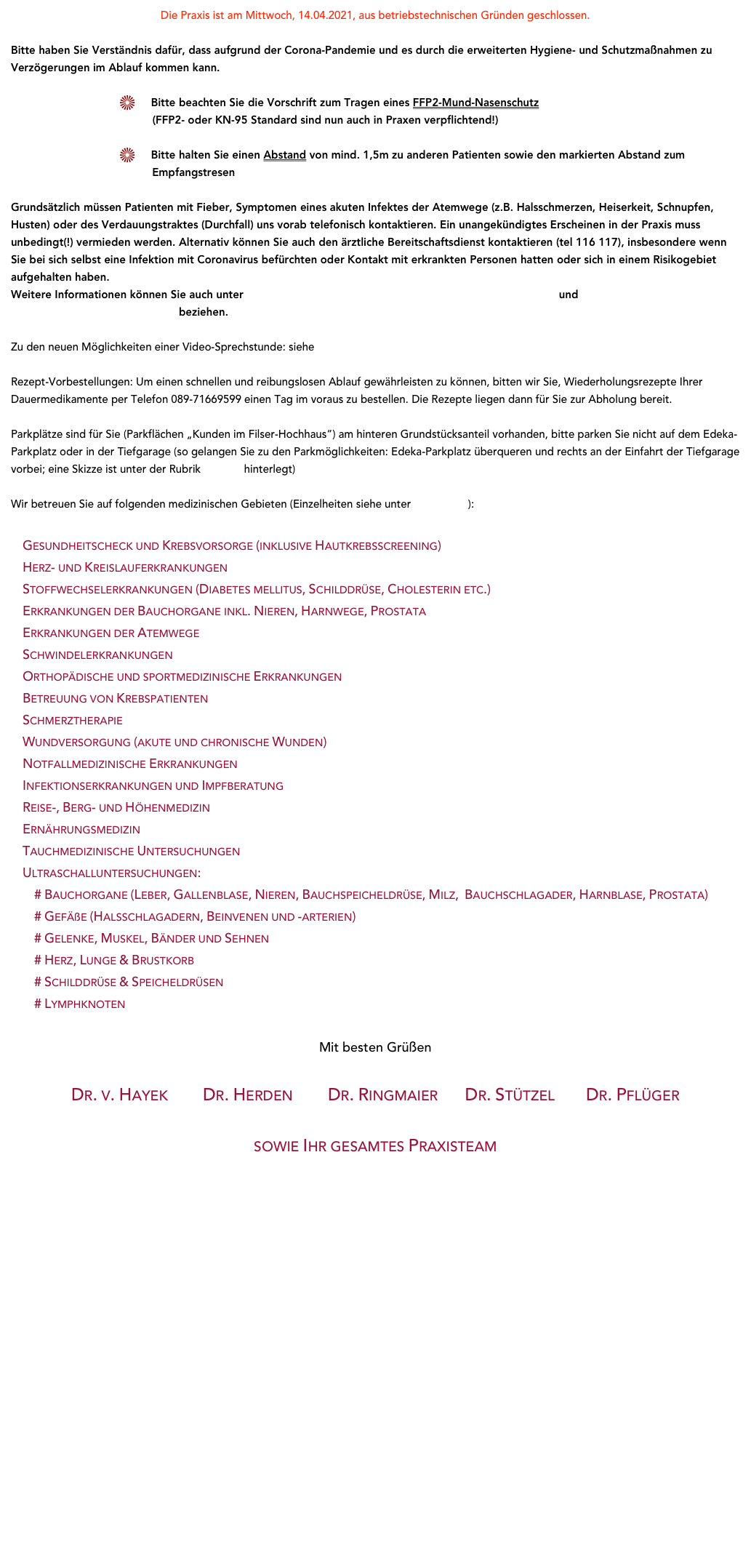 Die Praxis ist am Mittwoch, 14.04.2021, aus betriebstechnischen Gründen geschlossen. 

Bitte haben Sie Verständnis dafür, dass aufgrund der Corona-Pandemie und es durch die erweiterten Hygiene- und Schutzmaßnahmen zu Verzögerungen im Ablauf kommen kann.

     Bitte beachten Sie die Vorschrift zum Tragen eines FFP2-Mund-Nasenschutz          (FFP2- oder KN-95 Standard sind nun auch in Praxen verpflichtend!) 
     Bitte halten Sie einen Abstand von mind. 1,5m zu anderen Patienten sowie den markierten Abstand zum            Empfangstresen

Grundsätzlich müssen Patienten mit Fieber, Symptomen eines akuten Infektes der Atemwege (z.B. Halsschmerzen, Heiserkeit, Schnupfen, Husten) oder des Verdauungstraktes (Durchfall) uns vorab telefonisch kontaktieren. Ein unangekündigtes Erscheinen in der Praxis muss unbedingt(!) vermieden werden. Alternativ können Sie auch den ärztliche Bereitschaftsdienst kontaktieren (tel 116 117), insbesondere wenn Sie bei sich selbst eine Infektion mit Coronavirus befürchten oder Kontakt mit erkrankten Personen hatten oder sich in einem Risikogebiet aufgehalten haben. 
Weitere Informationen können Sie auch unter https://www.infektionsschutz.de/coronavirus-sars-cov-2.html und https://www.kvb.de/service/patienten/coronavirus-infektion/ beziehen. 

Zu den neuen Möglichkeiten einer Video-Sprechstunde: siehe Aktuelles

Rezept-Vorbestellungen: Um einen schnellen und reibungslosen Ablauf gewährleisten zu können, bitten wir Sie, Wiederholungsrezepte Ihrer Dauermedikamente per Telefon 089-71669599 einen Tag im voraus zu bestellen. Die Rezepte liegen dann für Sie zur Abholung bereit.
Parkplätze sind für Sie (Parkflächen „Kunden im Filser-Hochhaus“) am hinteren Grundstücksanteil vorhanden, bitte parken Sie nicht auf dem Edeka-Parkplatz oder in der Tiefgarage (so gelangen Sie zu den Parkmöglichkeiten: Edeka-Parkplatz überqueren und rechts an der Einfahrt der Tiefgarage vorbei; eine Skizze ist unter der Rubrik Anfahrt hinterlegt)
Wir betreuen Sie auf folgenden medizinischen Gebieten (Einzelheiten siehe unter Leistungen):
    Gesundheitscheck und Krebsvorsorge (inklusive Hautkrebsscreening)    Herz- und Kreislauferkrankungen    Stoffwechselerkrankungen (Diabetes mellitus, Schilddrüse, Cholesterin etc.)    Erkrankungen der Bauchorgane inkl. Nieren, Harnwege, Prostata    Erkrankungen der Atemwege    Schwindelerkrankungen     Orthopädische und sportmedizinische Erkrankungen    Betreuung von Krebspatienten     Schmerztherapie     Wundversorgung (akute und chronische Wunden)    Notfallmedizinische Erkrankungen    Infektionserkrankungen und Impfberatung
    Reise-, Berg- und Höhenmedizin
    Ernährungsmedizin    Tauchmedizinische Untersuchungen
    Ultraschalluntersuchungen:         # Bauchorgane (Leber, Gallenblase, Nieren, Bauchspeicheldrüse, Milz,  Bauchschlagader, Harnblase, Prostata)         # Gefäße (Halsschlagadern, Beinvenen und -arterien)         # Gelenke, Muskel, Bänder und Sehnen         # Herz, Lunge & Brustkorb         # Schilddrüse & Speicheldrüsen         # Lymphknoten

Mit besten GrüßenDr. v. Hayek         Dr. Herden         Dr. Ringmaier       Dr. Stützel        Dr. Pflüger   sowie Ihr gesamtes Praxisteam











                                                                                           
    


